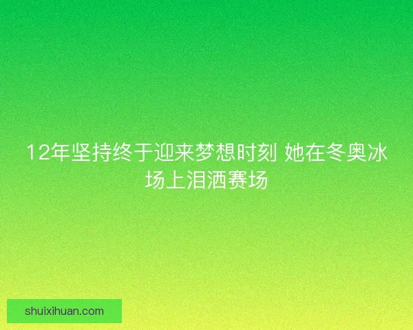 12年坚持终于迎来梦想时刻 她在冬奥冰场上泪洒赛场 12年坚持终于迎来梦想时刻 她在冬奥冰场上泪洒赛场