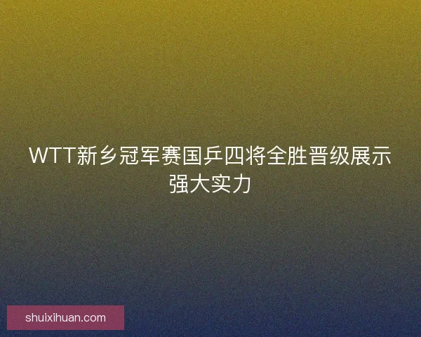 WTT新乡冠军赛国乒四将全胜晋级展示强大实力 WTT新乡冠军赛国乒四将全胜晋级展示强大实力