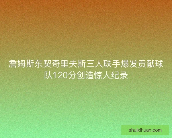 詹姆斯东契奇里夫斯三人联手爆发贡献球队120分创造惊人纪录