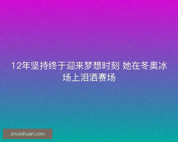 12年坚持终于迎来梦想时刻 她在冬奥冰场上泪洒赛场
